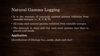 Natural Gamma Logging
• It is the measure of naturally emitted gamma radiation from
unstable isotopes i.e., K, U & Th.
• All rocks emit natural gamma radiation from unstable isotopes.
• The minerals in shale and clay emit more gamma rays than in
gravels and sands.
Application
Identification of lithology (i.e., sands, shale and clay)
 