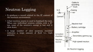 Neutron Logging
• It produces a record related to the H+ content of
the borehole environment.
• A fast neutron source is used to bombard the rock.
When any individual neutron collides with a H+
ion, some of the neutron’s energy is lost and it
slow down.
• A large number of slow neutrons recorded
indicates a large amount of fluid i.e., high
porosity.
 