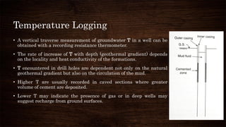 Temperature Logging
• A vertical traverse measurement of groundwater T in a well can be
obtained with a recording resistance thermometer.
• The rate of increase of T with depth (geothermal gradient) depends
on the locality and heat conductivity of the formations.
• T encountered in drill holes are dependent not only on the natural
geothermal gradient but also on the circulation of the mud.
• Higher T are usually recorded in caved sections where greater
volume of cement are deposited.
• Lower T may indicate the presence of gas or in deep wells may
suggest recharge from ground surfaces.
 