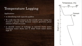 Temperature Logging
Applications
• to identifying rock types & aquifers.
• To verify that the cement on the outside of the casing has
formed a proper bond because cement generates great
amount of heat as it sets.
• to identify source of recharge or injected waste water
(recharge water shows low T, while waste water shows
high T).
 