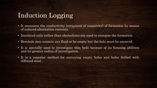 Induction Logging
• It measures the conductivity (reciprocal of resistivity) of formation by means
of induced alternation currents.
• Insulated coils rather than electrolytes are used to energise the formation.
• Borehole may contain any fluid or be empty but the hole must be uncaved.
• It is specially used to investigate thin beds because of its focusing abilities
and its greater radius of investigation.
• It is a superior method for surveying empty holes and holes drilled with
oilbased mud.
 