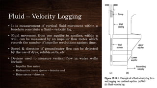 Fluid – Velocity Logging
• It is measurement of vertical fluid movement within a
borehole constitute a fluid – velocity log.
• Fluid movement from one aquifer to another, within a
well, can be measured by an impeller flow meter which
records the number of impeller revolutions against time.
• Speed & direction of groundwater flow can be detected
by the use of dyes, soluble salts, etc.
• Devices used to measure vertical flow in water wells
include
– Impeller flow meter
– Radioactive tracer ejector – detector and
– Brine ejector – detector.
 