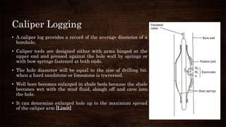 Caliper Logging
• A caliper log provides a record of the average diameter of a
borehole.
• Caliper tools are designed either with arms hinged at the
upper end and pressed against the hole wall by springs or
with bow springs fastened at both ends.
• The hole diameter will be equal to the size of drilling bit,
when a hard sandstone or limestone is traversed.
• Well bore becomes enlarged in shale beds because the shale
becomes wet with the mud fluid, slough off and cave into
the hole.
• It can determine enlarged hole up to the maximum spread
of the caliper arm [Limit]
 