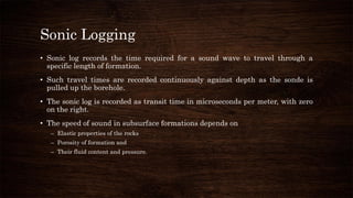 Sonic Logging
• Sonic log records the time required for a sound wave to travel through a
specific length of formation.
• Such travel times are recorded continuously against depth as the sonde is
pulled up the borehole.
• The sonic log is recorded as transit time in microseconds per meter, with zero
on the right.
• The speed of sound in subsurface formations depends on
– Elastic properties of the rocks
– Porosity of formation and
– Their fluid content and pressure.
 