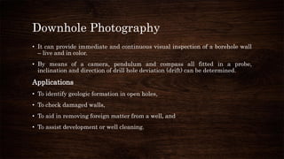 Downhole Photography
• It can provide immediate and continuous visual inspection of a borehole wall
– live and in color.
• By means of a camera, pendulum and compass all fitted in a probe,
inclination and direction of drill hole deviation (drift) can be determined.
Applications
• To identify geologic formation in open holes,
• To check damaged walls,
• To aid in removing foreign matter from a well, and
• To assist development or well cleaning.
 