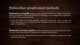 Subsurface geophysical methods
Delineation of aquifer simply means to draw or trace an outline of aquifers,
which can infer by the determination of lithology and stratigraphic correlation
of aquifers and associated rocks.
• It can be done by several methods such that resistivity, sonic, caliper log
which operated in open holes and also radiation log which operated either in
open or cased holes.
Estimation of water quality includes chemical and physical characteristics
of water, including salinity, temperature, density and viscosity.
• It can be done by calibrated fluid conductivity or resistivity, temperature logs
and resistivity logs.
 
