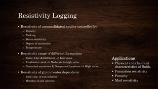 Resistivity Logging
• Resistivity of unconsolidated aquifer controlled by
– Porosity
– Packing
– Water resistivity
– Degree of saturation
– Temperature
• Resistivity range of different formations
– Shale, Clay & Saltwater –> Low value
– Freshwater sand –> Moderate to high value
– Cemented sandstone & Nonporous limestone –> High value
• Resistivity of groundwater depends on
– Ionic conc. of salt solution
– Mobility of salt solution
Applications
 Physical and chemical
characteristics of fluids,
 Formation resistivity
 Porosity
 Mud resistivity
 