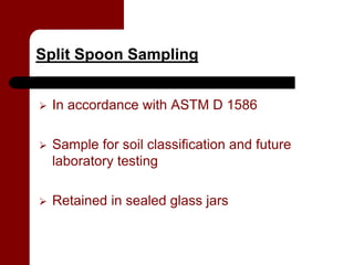Split Spoon Sampling


   In accordance with ASTM D 1586

   Sample for soil classification and future
    laboratory testing

   Retained in sealed glass jars
 