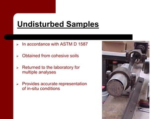 Undisturbed Samples

   In accordance with ASTM D 1587

   Obtained from cohesive soils

   Returned to the laboratory for
    multiple analyses

   Provides accurate representation
    of in-situ conditions
 