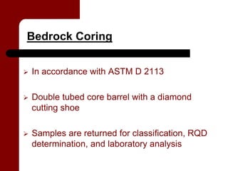 Bedrock Coring


   In accordance with ASTM D 2113

   Double tubed core barrel with a diamond
    cutting shoe

   Samples are returned for classification, RQD
    determination, and laboratory analysis
 