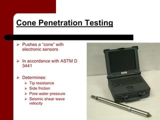 Cone Penetration Testing

 Pushes a “cone” with
  electronic sensors

 In accordance with ASTM D
  3441

 Determines:
      Tip resistance
      Side friction
      Pore water pressure
      Seismic shear wave
       velocity
 