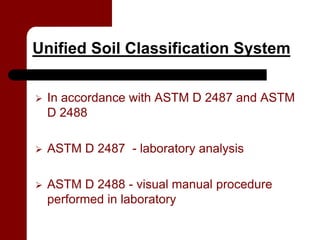 Unified Soil Classification System


   In accordance with ASTM D 2487 and ASTM
    D 2488

   ASTM D 2487 - laboratory analysis

   ASTM D 2488 - visual manual procedure
    performed in laboratory
 