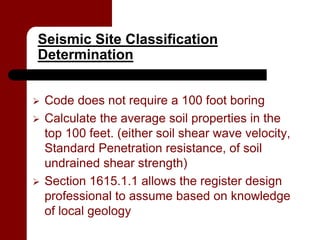 Seismic Site Classification
Determination


   Code does not require a 100 foot boring
   Calculate the average soil properties in the
    top 100 feet. (either soil shear wave velocity,
    Standard Penetration resistance, of soil
    undrained shear strength)
   Section 1615.1.1 allows the register design
    professional to assume based on knowledge
    of local geology
 