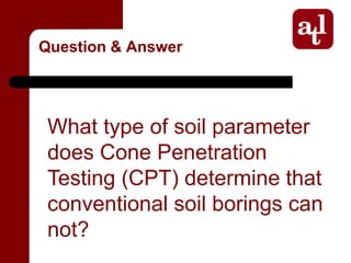 Question & Answer




 What type of soil parameter
 does Cone Penetration
 Testing (CPT) determine that
 conventional soil borings can
 not?
 