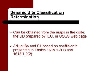 Seismic Site Classification
Determination


   Can be obtained from the maps in the code,
    the CD prepared by ICC, or USGS web page

   Adjust Ss and S1 based on coefficients
    presented in Tables 1615.1.2(1) and
    1615.1.2(2)
 