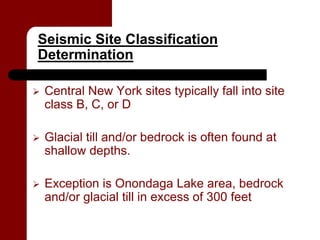 Seismic Site Classification
Determination

   Central New York sites typically fall into site
    class B, C, or D

   Glacial till and/or bedrock is often found at
    shallow depths.

   Exception is Onondaga Lake area, bedrock
    and/or glacial till in excess of 300 feet
 