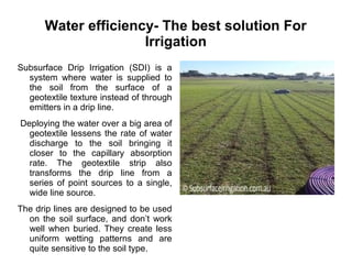 Water efficiency- The best solution For
Irrigation
Subsurface Drip Irrigation (SDI) is a
system where water is supplied to
the soil from the surface of a
geotextile texture instead of through
emitters in a drip line.
Deploying the water over a big area of
geotextile lessens the rate of water
discharge to the soil bringing it
closer to the capillary absorption
rate. The geotextile strip also
transforms the drip line from a
series of point sources to a single,
wide line source.
The drip lines are designed to be used
on the soil surface, and don’t work
well when buried. They create less
uniform wetting patterns and are
quite sensitive to the soil type.
 