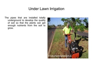 Under Lawn Irrigation
The pipes that are installed totally
underground to develop the quality
of soil so that the plants can get
enough nutrients from the soil to
grow.
 