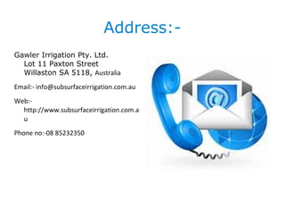 Address:-
Gawler Irrigation Pty. Ltd.
Lot 11 Paxton Street
Willaston SA 5118, Australia
Email:- info@subsurfaceirrigation.com.au
Web:-
http://www.subsurfaceirrigation.com.a
u
Phone no:-08 85232350
 