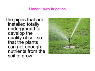 Under Lawn Irrigation
The pipes that are
installed totally
underground to
develop the
quality of soil so
that the plants
can get enough
nutrients from the
soil to grow.
 