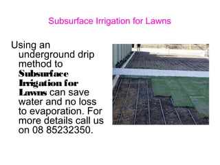 Subsurface Irrigation for Lawns
Using an
underground drip
method to
Subsurface
Irrigation for
Lawns can save
water and no loss
to evaporation. For
more details call us
on 08 85232350.
 