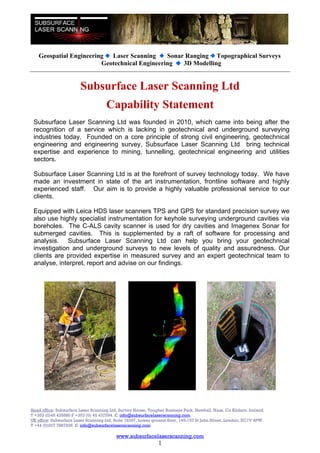 Geospatial Engineering Laser Scanning      Sonar Ranging Topographical Surveys
                         Geotechnical Engineering   3D Modelling


                        Subsurface Laser Scanning Ltd
                                     Capability Statement
 Subsurface Laser Scanning Ltd was founded in 2010, which came into being after the
 recognition of a service which is lacking in geotechnical and underground surveying
 industries today. Founded on a core principle of strong civil engineering, geotechnical
 engineering and engineering survey, Subsurface Laser Scanning Ltd bring technical
 expertise and experience to mining, tunnelling, geotechnical engineering and utilities
 sectors.

 Subsurface Laser Scanning Ltd is at the forefront of survey technology today. We have
 made an investment in state of the art instrumentation, frontline software and highly
 experienced staff. Our aim is to provide a highly valuable professional service to our
 clients.

 Equipped with Leica HDS laser scanners TPS and GPS for standard precision survey we
 also use highly specialist instrumentation for keyhole surveying underground cavities via
 boreholes. The C-ALS cavity scanner is used for dry cavities and Imagenex Sonar for
 submerged cavities. This is supplemented by a raft of software for processing and
 analysis. Subsurface Laser Scanning Ltd can help you bring your geotechnical
 investigation and underground surveys to new levels of quality and assuredness. Our
 clients are provided expertise in measured survey and an expert geotechnical team to
 analyse, interpret, report and advise on our findings.




Head office: Subsurface Laser Scanning Ltd, Survey House, Tougher Business Park, Newhall, Naas, Co Kildare, Ireland.
T +353 (0)45 435880 F +353 (0) 45 437594. E: info@subsurfacelaserscanning.com
UK office: Subsurface Laser Scanning Ltd, Suite 16297, Lower ground floor, 145-157 St John Street, London, EC1V 4PW.
T +44 (0)207 7887928 E: info@subsurfacelaserscanning.com

                                          www.subsurfacelaserscanning.com
                                                               1
 