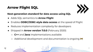 7
Arrow Flight SQL
Next-generation standard for data access using SQL
● Adds SQL semantics to Arrow Flight
● Enables ODBC/JDBC-style data access at the speed of Flight
● Reduces implementation complexity for developers
● Shipped in Arrow version 7.0.0 (February 2020)
○ C++ and Java implementations available
○ Additional development and documentation is ongoing 🚧
 