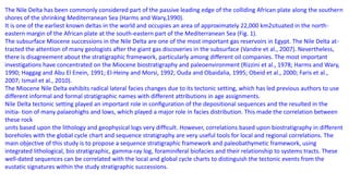 The Nile Delta has been commonly considered part of the passive leading edge of the colliding African plate along the southern
shores of the shrinking Mediterranean Sea (Harms and Wary,1990).
It is one of the earliest known deltas in the world and occupies an area of approximately 22,000 km2situated in the north-
eastern margin of the African plate at the south-eastern part of the Mediterranean Sea (Fig. 1).
The subsurface Miocene successions in the Nile Delta are one of the most important gas reservoirs in Egypt. The Nile Delta at-
tracted the attention of many geologists after the giant gas discoveries in the subsurface (Vandre et al., 2007). Nevertheless,
there is disagreement about the stratigraphic framework, particularly among different oil companies. The most important
investigations have concentrated on the Miocene biostratigraphy and paleoenvironment (Rizzini et al., 1978; Harms and Wary,
1990; Haggag and Abu El Enein, 1991; El-Heiny and Morsi, 1992; Ouda and Obaidalia, 1995; Obeid et al., 2000; Faris et al.,
2007; Ismail et al., 2010).
The Miocene Nile Delta exhibits radical lateral facies changes due to its tectonic setting, which has led previous authors to use
different informal and formal stratigraphic names with different attributions in age assignments.
Nile Delta tectonic setting played an important role in conﬁguration of the depositional sequences and the resulted in the
initia- tion of many palaeohighs and lows, which played a major role in facies distribution. This made the correlation between
these rock
units based upon the lithology and geophysical logs very difﬁcult. However, correlations based upon biostratigraphy in different
boreholes with the global cycle chart and sequence stratigraphy are very useful tools for local and regional correlations. The
main objective of this study is to propose a sequence stratigraphic framework and paleobathymetic framework, using
integrated lithological, bio stratigraphic, gamma-ray log, foraminiferal biofacies and their relationship to systems tracts. These
well-dated sequences can be correlated with the local and global cycle charts to distinguish the tectonic events from the
eustatic signatures within the study stratigraphic successions.
 