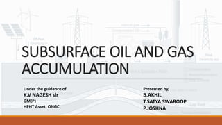 SUBSURFACE OIL AND GAS
ACCUMULATION
Under the guidance of
K.V NAGESH sir
GM(P)
HPHT Asset, ONGC
Presented by,
B.AKHIL
T.SATYA SWAROOP
P.JOSHNA
 
