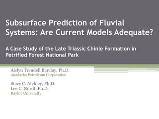 Subsurface Prediction of Fluvial
Systems: Are Current Models Adequate?
A Case Study of the Late Triassic Chinle Formation in
Petrified Forest National Park
Aislyn Trendell Barclay, Ph.D.
Anadarko Petroleum Corporation
Stacy C. Atchley, Ph.D.
Lee C. Nordt, Ph.D.
Baylor University
 