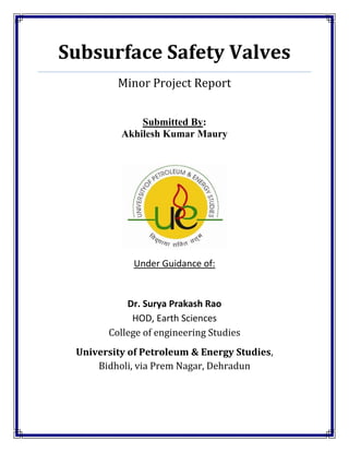 Subsurface Safety Valves
         Minor Project Report


              Submitted By:
          Akhilesh Kumar Maury




             Under Guidance of:


           Dr. Surya Prakash Rao
            HOD, Earth Sciences
       College of engineering Studies
 University of Petroleum & Energy Studies,
     Bidholi, via Prem Nagar, Dehradun
 