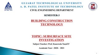 BUILDING CONSTRUCTION
TECHNOLOGY
SEMESTER-3
GUJARAT TECHNOLOGICAL UNIVERSITY
A. D. PATEL INSTITUTE OF TECHONOLOGY
CIVIL ENGINEERING DEPARTMENT
Subject Teacher: Prof. Kauswala Tausif F
Academic Year : 2020 - 2021
1
TOPIC: SUBSURFACE SITE
INVESTIGATION
 