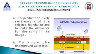 iii. To predict the likely
s e t t l e m e n t o f t h e
selected foundation and
to make the allowance
for the same in the
design .
iv. T o k n o w t h e
underground water level.
10
GUJARAT TECHNOLOGICAL UNIVERSITY
A. D. PATEL INSTITUTE OF TECHONOLOGY
CIVIL ENGINEERING DEPARTMENT
 