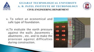 v. To select an economical and
safe type of foundation.
vi.To evaluate the earth pressure
against the walls ,basements ,
abutments , etc. and to make the
provision against difficulties
during construction.
11
GUJARAT TECHNOLOGICAL UNIVERSITY
A. D. PATEL INSTITUTE OF TECHONOLOGY
CIVIL ENGINEERING DEPARTMENT
 