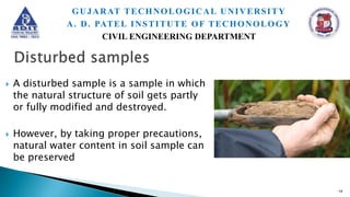  A disturbed sample is a sample in which
the natural structure of soil gets partly
or fully modified and destroyed.
 However, by taking proper precautions,
natural water content in soil sample can
be preserved
14
GUJARAT TECHNOLOGICAL UNIVERSITY
A. D. PATEL INSTITUTE OF TECHONOLOGY
CIVIL ENGINEERING DEPARTMENT
 