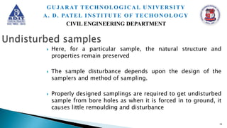  Here, for a particular sample, the natural structure and
properties remain preserved
 The sample disturbance depends upon the design of the
samplers and method of sampling.
 Properly designed samplings are required to get undisturbed
sample from bore holes as when it is forced in to ground, it
causes little remoulding and disturbance
15
GUJARAT TECHNOLOGICAL UNIVERSITY
A. D. PATEL INSTITUTE OF TECHONOLOGY
CIVIL ENGINEERING DEPARTMENT
 