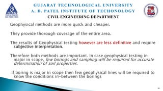 Geophysical methods are more quick and cheaper.
They provide thorough coverage of the entire area.
The results of Geophysical testing however are less definitive and require
subjective interpretation.
Therefore both methods are important. In case geophysical testing in
major in scope, few borings and sampling will be required for accurate
determination of soil properties.
If boring is major in scope then few geophysical lines will be required to
know the conditions in-between the borings
18
GUJARAT TECHNOLOGICAL UNIVERSITY
A. D. PATEL INSTITUTE OF TECHONOLOGY
CIVIL ENGINEERING DEPARTMENT
 