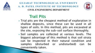  Trial pits are the cheapest method of exploration in
shallow deposits, since these can be used in all
types of soils. In this method, pits are excavated at
the site, exposing the sub-soil surface thoroughly.
 Soil samples are collected at various levels. The
biggest advantage of this method is that soil strata
can be inspected in their natural condition and
samples (disturbed or undisturbed) can be
conveniently taken.
30
GUJARAT TECHNOLOGICAL UNIVERSITY
A. D. PATEL INSTITUTE OF TECHONOLOGY
CIVIL ENGINEERING DEPARTMENT
 