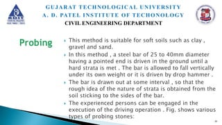  This method is suitable for soft soils such as clay ,
gravel and sand.
 In this method , a steel bar of 25 to 40mm diameter
having a pointed end is driven in the ground until a
hard strata is met . The bar is allowed to fall vertically
under its own weight or it is driven by drop hammer .
 The bar is drawn out at some interval , so that the
rough idea of the nature of strata is obtained from the
soil sticking to the sides of the bar.
 The experienced persons can be engaged in the
execution of the driving operation . Fig. shows various
types of probing stones:
33
GUJARAT TECHNOLOGICAL UNIVERSITY
A. D. PATEL INSTITUTE OF TECHONOLOGY
CIVIL ENGINEERING DEPARTMENT
 
