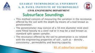  This method consists of measuring the variation in the resistance
offered by the soil with the depth by means of a tool known as
penetrometer.
 The penetrometer may consist of a 50 mm diameter mild steel
cone fitted loosely to a steel rod or it may be a tool known as
standard split spoon sampler.
 The resistance offered by the soil to penetration is co-related
with the engineering properties of soil , such as – density ,
consistency , permeability and bearing capacity.
Kit of subsurface soundings
37
GUJARAT TECHNOLOGICAL UNIVERSITY
A. D. PATEL INSTITUTE OF TECHONOLOGY
CIVIL ENGINEERING DEPARTMENT
 