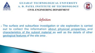  The surface and subsurface investigation or site exploration is carried
out to collect the information about physical properties and
characteristics of the subsoil material as well as the details of other
geological features of the site area .
4
GUJARAT TECHNOLOGICAL UNIVERSITY
A. D. PATEL INSTITUTE OF TECHONOLOGY
CIVIL ENGINEERING DEPARTMENT
 