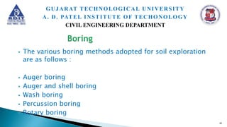  The various boring methods adopted for soil exploration
are as follows :
 Auger boring
 Auger and shell boring
 Wash boring
 Percussion boring
 Rotary boring
41
GUJARAT TECHNOLOGICAL UNIVERSITY
A. D. PATEL INSTITUTE OF TECHONOLOGY
CIVIL ENGINEERING DEPARTMENT
 