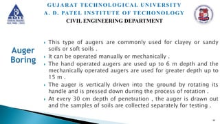  This type of augers are commonly used for clayey or sandy
soils or soft soils .
 It can be operated manually or mechanically .
 The hand operated augers are used up to 6 m depth and the
mechanically operated augers are used for greater depth up to
15 m .
 The auger is vertically driven into the ground by rotating its
handle and is pressed down during the process of rotation .
 At every 30 cm depth of penetration , the auger is drawn out
and the samples of soils are collected separately for testing .
42
GUJARAT TECHNOLOGICAL UNIVERSITY
A. D. PATEL INSTITUTE OF TECHONOLOGY
CIVIL ENGINEERING DEPARTMENT
 