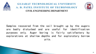 Samples recovered from the soil brought up by the augers
are badly disturbed and are useful for identification
purposes only. Auger boring is fairly satisfactory by
explorations at shallow depths and for exploratory borrow
pits.
45
GUJARAT TECHNOLOGICAL UNIVERSITY
A. D. PATEL INSTITUTE OF TECHONOLOGY
CIVIL ENGINEERING DEPARTMENT
 