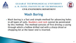  Wash boring is a fast and simple method for advancing holes
in all types of soils. Boulders and rock cannot be penetrated
by this method. The method consists of first driving a casing
through which a hollow drilled rod with a sharp chisel or
chopping bit at the lower end is inserted.
47
GUJARAT TECHNOLOGICAL UNIVERSITY
A. D. PATEL INSTITUTE OF TECHONOLOGY
CIVIL ENGINEERING DEPARTMENT
 