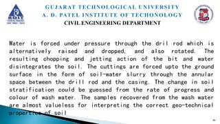 Water is forced under pressure through the dril rod which is
alternatively raised and dropped, and also rotated. The
resulting chopping and jetting action of the bit and water
disintegrates the soil. The cuttings are forced upto the ground
surface in the form of soil-water slurry through the annular
space between the drill rod and the casing. The change in soil
stratification could be guessed from the rate of progress and
colour of wash water. The samples recovered from the wash water
are almost valueless for interpreting the correct geo-technical
properties of soil
49
GUJARAT TECHNOLOGICAL UNIVERSITY
A. D. PATEL INSTITUTE OF TECHONOLOGY
CIVIL ENGINEERING DEPARTMENT
 