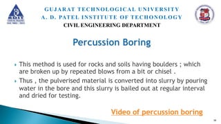  This method is used for rocks and soils having boulders ; which
are broken up by repeated blows from a bit or chisel .
 Thus , the pulverised material is converted into slurry by pouring
water in the bore and this slurry is bailed out at regular interval
and dried for testing.
Video of percussion boring
50
GUJARAT TECHNOLOGICAL UNIVERSITY
A. D. PATEL INSTITUTE OF TECHONOLOGY
CIVIL ENGINEERING DEPARTMENT
 