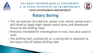  The rig consists of a derrick, power unit, winch, pump and a
drill head to apply high-speed rotary drive and downward
thrust to the drilling rods.
 Primarily intended for investigation in rock, but also used in
soils.
 The drilling tool, (cutting bit or a coring bit) is attached to
the lower end of hollow drilling rods
51
GUJARAT TECHNOLOGICAL UNIVERSITY
A. D. PATEL INSTITUTE OF TECHONOLOGY
CIVIL ENGINEERING DEPARTMENT
 