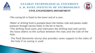 • The fluid (bentonite slurry) also provides some support to the sides of
the hole if no casing is used
•The drilling fluid cools and lubricates the drilling tool and carries
the loose debris to the surface between the rods and the side of the
hole.
52
GUJARAT TECHNOLOGICAL UNIVERSITY
A. D. PATEL INSTITUTE OF TECHONOLOGY
CIVIL ENGINEERING DEPARTMENT
•The coring bit is fixed to the lower end of a core .
•Water or drilling fluid is pumped down the hollow rods and passes under
pressure through narrow holes in the bit or barrel.
 