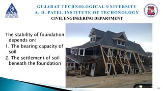 The stability of foundation
depends on:
1. The bearing capacity of
soil
2. The settlement of soil
beneath the foundation
55
GUJARAT TECHNOLOGICAL UNIVERSITY
A. D. PATEL INSTITUTE OF TECHONOLOGY
CIVIL ENGINEERING DEPARTMENT
 